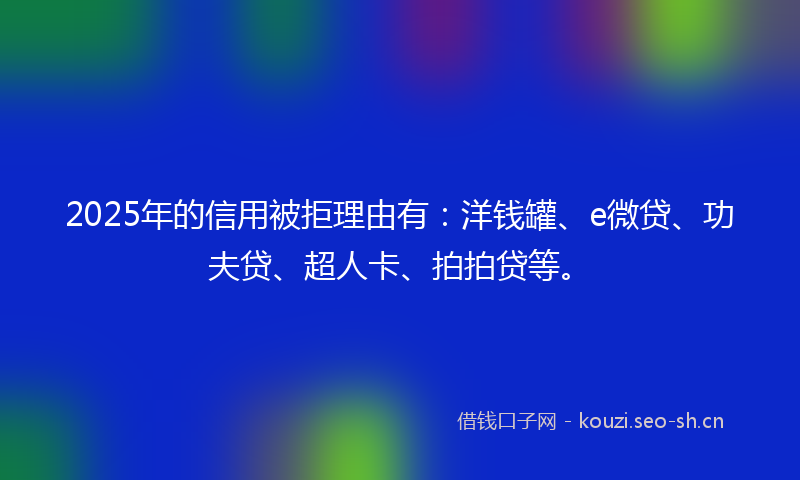 2025年的信用被拒理由有：洋钱罐、e微贷、功夫贷、超人卡、拍拍贷等。