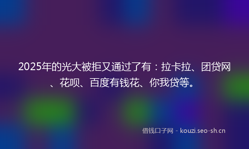 2025年的光大被拒又通过了有：拉卡拉、团贷网、花呗、百度有钱花、你我贷等。