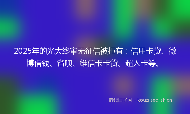 2025年的光大终审无征信被拒有：信用卡贷、微博借钱、省呗、维信卡卡贷、超人卡等。