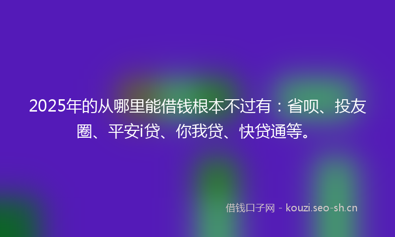 2025年的从哪里能借钱根本不过有：省呗、投友圈、平安i贷、你我贷、快贷通等。