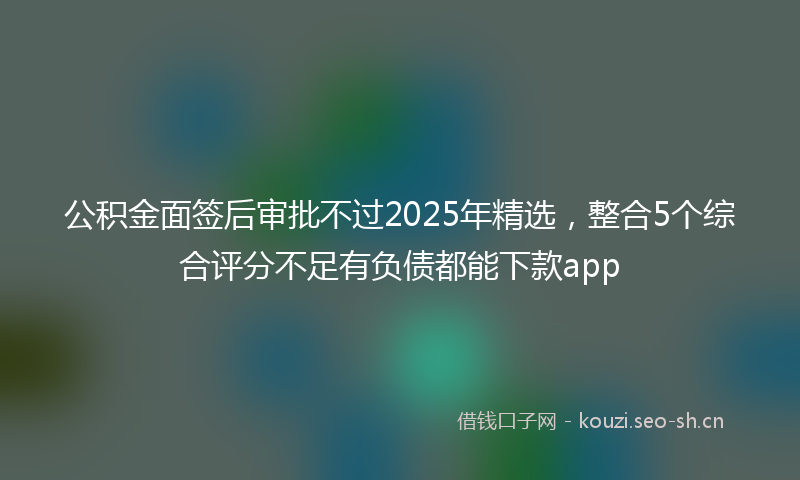 公积金面签后审批不过2025年精选，整合5个综合评分不足有负债都能下款app