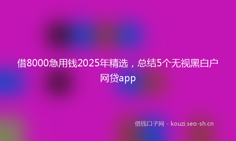 借8000急用钱2025年精选，总结5个无视黑白户网贷app