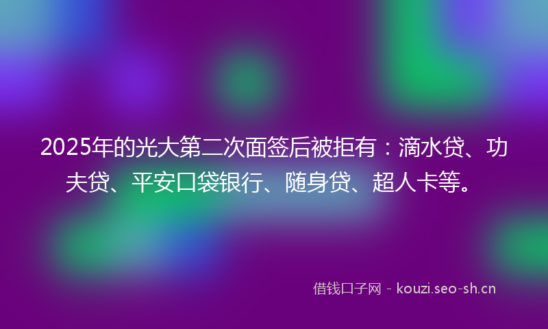 2025年的光大第二次面签后被拒有：滴水贷、功夫贷、平安口袋银行、随身贷、超人卡等。