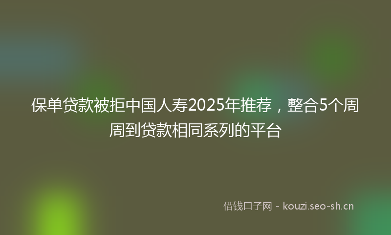 保单贷款被拒中国人寿2025年推荐，整合5个周周到贷款相同系列的平台