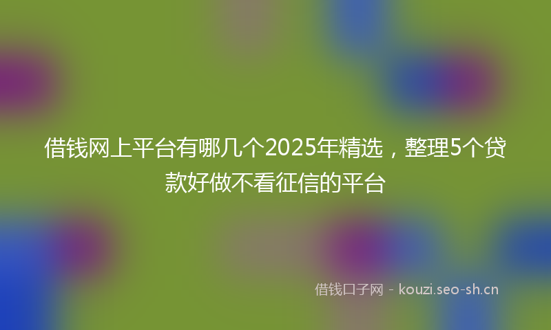 借钱网上平台有哪几个2025年精选，整理5个贷款好做不看征信的平台
