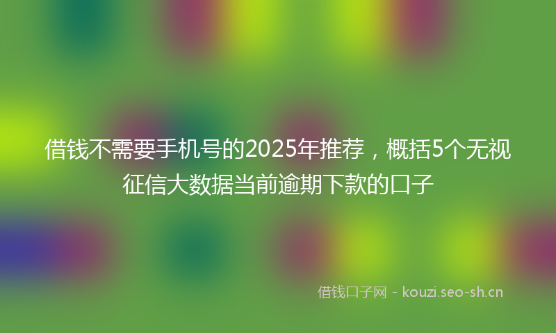借钱不需要手机号的2025年推荐，概括5个无视征信大数据当前逾期下款的口子