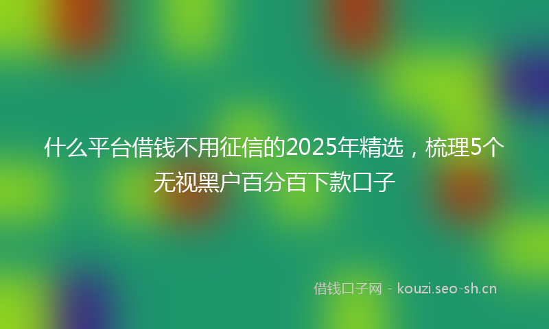 什么平台借钱不用征信的2025年精选,梳理5个无视黑户百分百下款口子