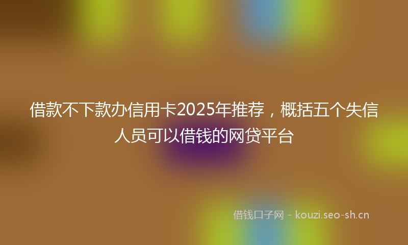借款不下款办信用卡2025年推荐，概括五个失信人员可以借钱的网贷平台