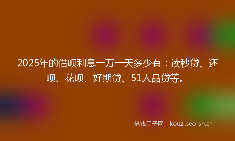 2025年的借呗利息一万一天多少有：读秒贷、还呗、花呗、好期贷、51人品贷等。