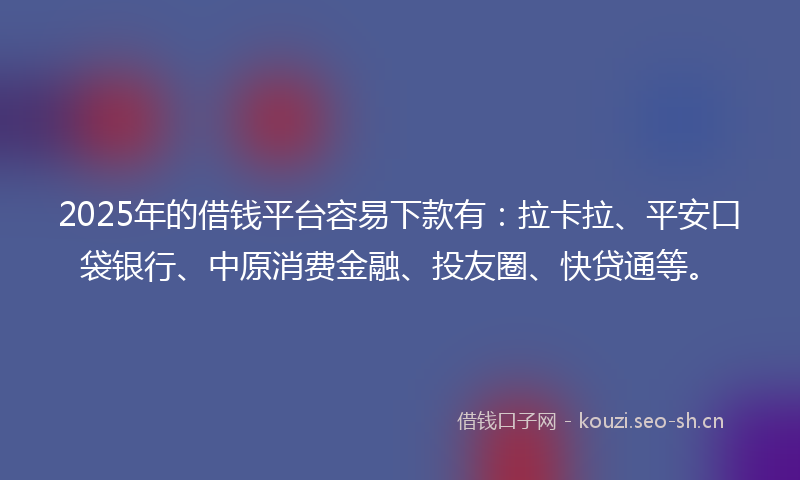 2025年的借钱平台容易下款有：拉卡拉、平安口袋银行、中原消费金融、投友圈、快贷通等。