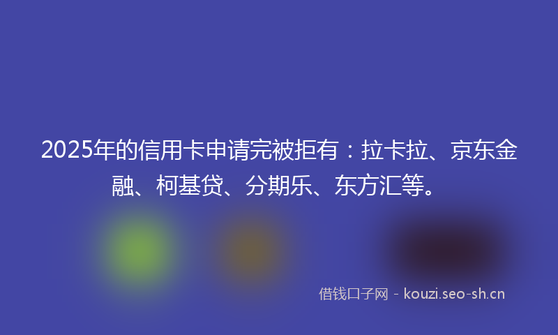 2025年的信用卡申请完被拒有：拉卡拉、京东金融、柯基贷、分期乐、东方汇等。