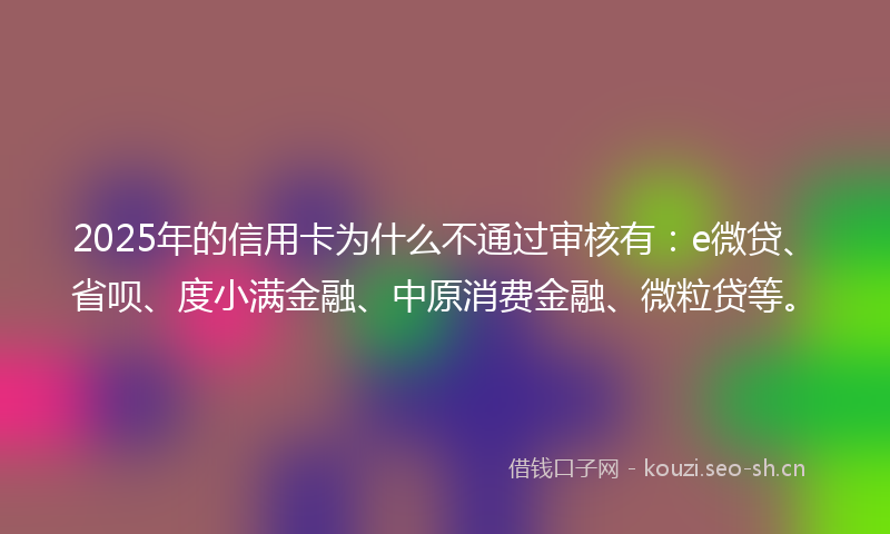 2025年的信用卡为什么不通过审核有：e微贷、省呗、度小满金融、中原消费金融、微粒贷等。