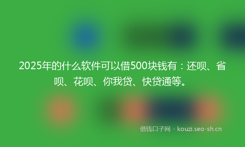 2025年的什么软件可以借500块钱有：还呗、省呗、花呗、你我贷、快贷通等。