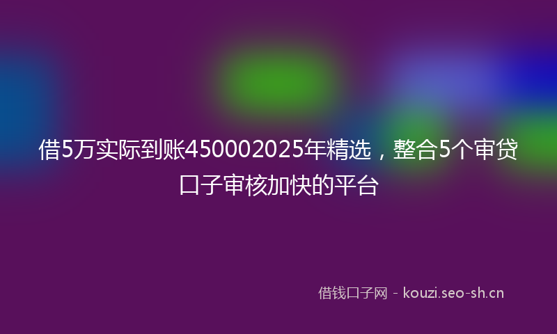 借5万实际到账450002025年精选，整合5个审贷口子审核加快的平台