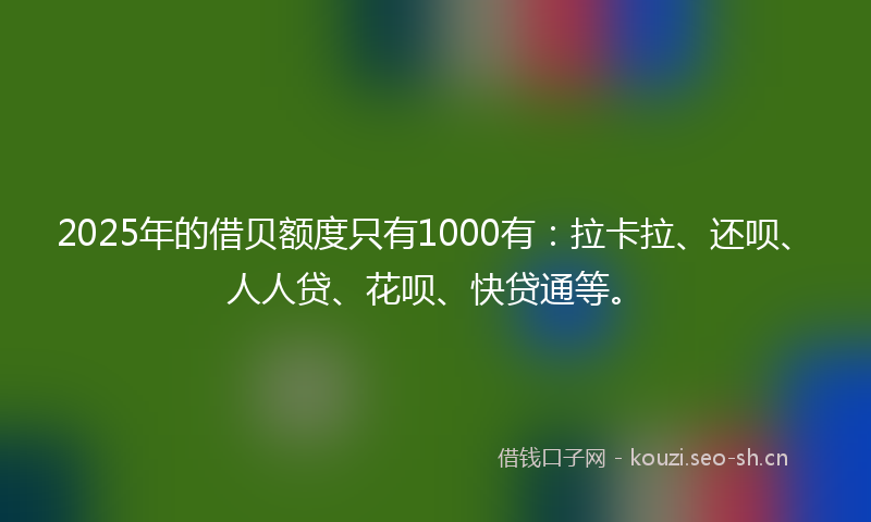 2025年的借贝额度只有1000有:拉卡拉、还呗、人人贷、花呗、快贷通等。
