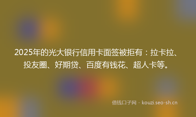 2025年的光大银行信用卡面签被拒有：拉卡拉、投友圈、好期贷、百度有钱花、超人卡等。
