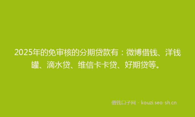 2025年的免审核的分期贷款有：微博借钱、洋钱罐、滴水贷、维信卡卡贷、好期贷等。