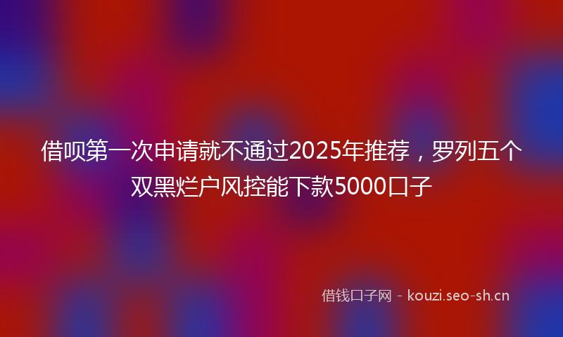 借呗第一次申请就不通过2025年推荐，罗列五个双黑烂户风控能下款5000口子