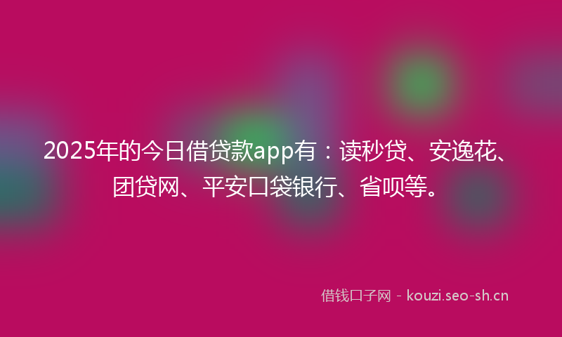 2025年的今日借贷款app有：读秒贷、安逸花、团贷网、平安口袋银行、省呗等。