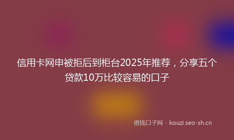 信用卡网申被拒后到柜台2025年推荐，分享五个贷款10万比较容易的口子