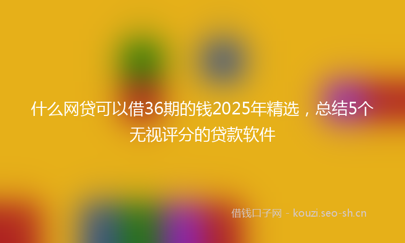 什么网贷可以借36期的钱2025年精选，总结5个无视评分的贷款软件