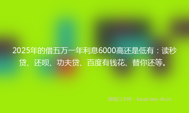 2025年的借五万一年利息6000高还是低有：读秒贷、还呗、功夫贷、百度有钱花、替你还等。