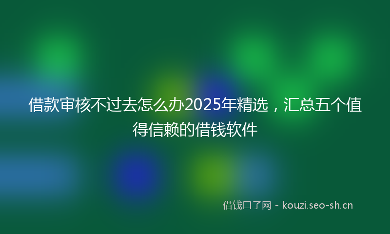 借款审核不过去怎么办2025年精选，汇总五个值得信赖的借钱软件