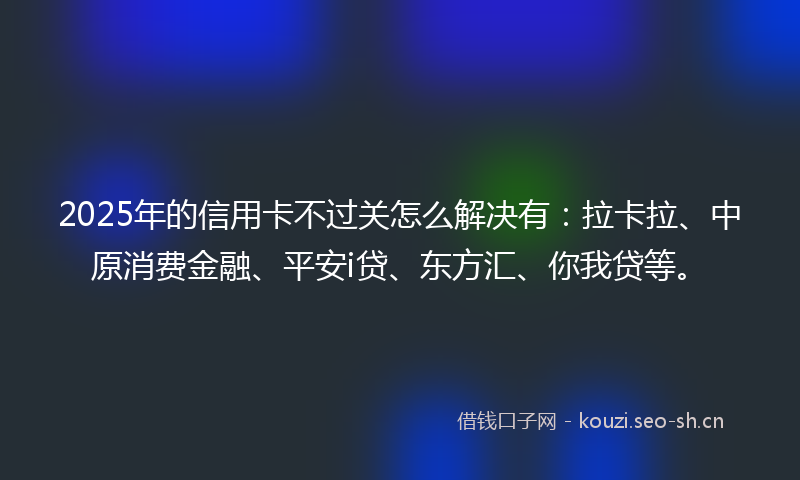 2025年的信用卡不过关怎么解决有：拉卡拉、中原消费金融、平安i贷、东方汇、你我贷等。