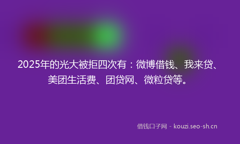 2025年的光大被拒四次有：微博借钱、我来贷、美团生活费、团贷网、微粒贷等。