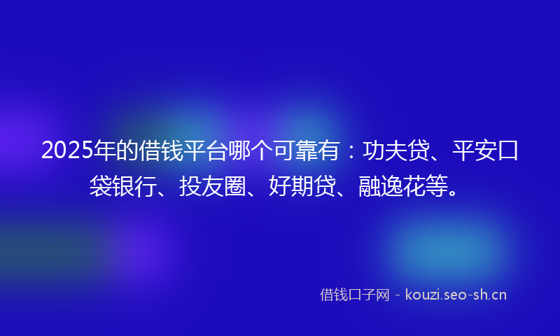 2025年的借钱平台哪个可靠有：功夫贷、平安口袋银行、投友圈、好期贷、融逸花等。