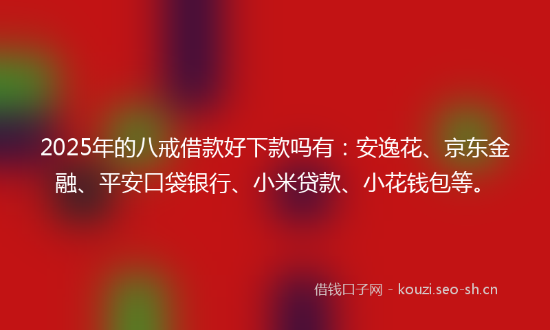 2025年的八戒借款好下款吗有：安逸花、京东金融、平安口袋银行、小米贷款、小花钱包等。