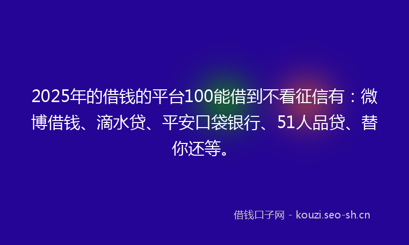 2025年的借钱的平台100能借到不看征信有：微博借钱、滴水贷、平安口袋银行、51人品贷、替你还等。
