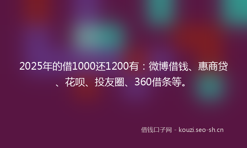 2025年的借1000还1200有:微博借钱、惠商贷、花呗、投友圈、360借条等。