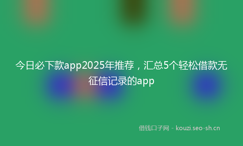 今日必下款app2025年推荐，汇总5个轻松借款无征信记录的app