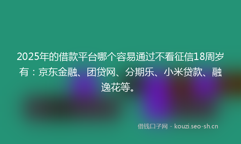2025年的借款平台哪个容易通过不看征信18周岁有：京东金融、团贷网、分期乐、小米贷款、融逸花等。