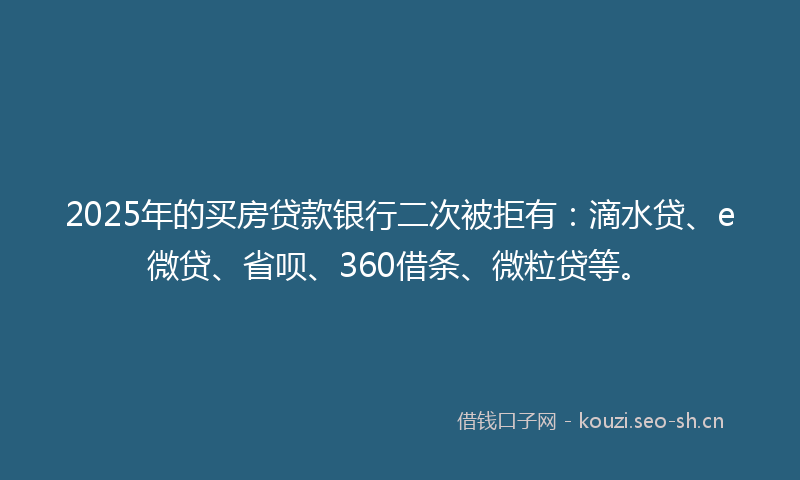 2025年的买房贷款银行二次被拒有:滴水贷、e微贷、省呗、360借条、微粒贷等。