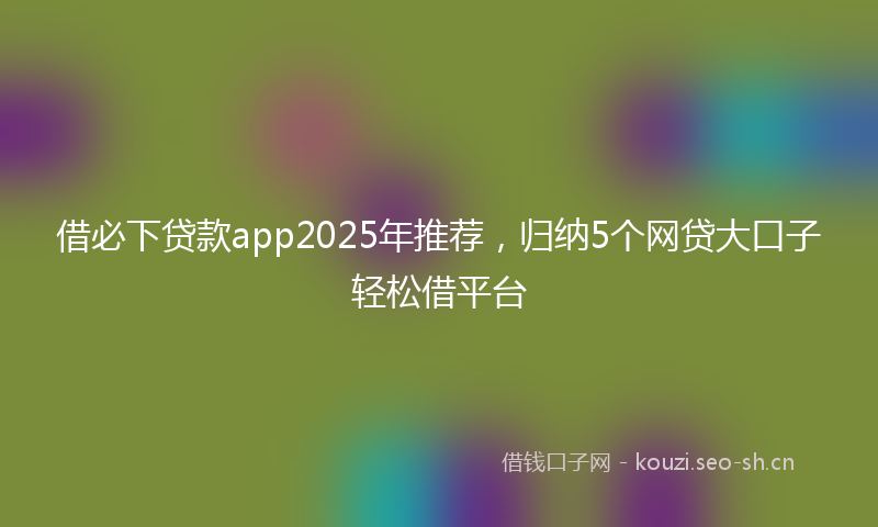 借必下贷款app2025年推荐，归纳5个网贷大口子轻松借平台