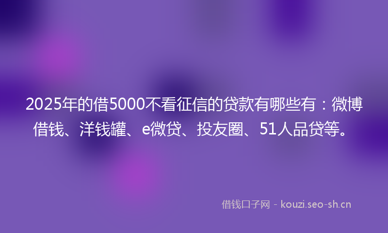 2025年的借5000不看征信的贷款有哪些有：微博借钱、洋钱罐、e微贷、投友圈、51人品贷等。