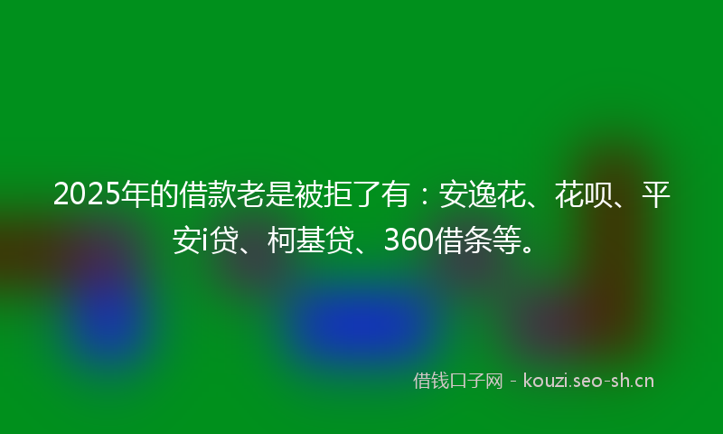 2025年的借款老是被拒了有：安逸花、花呗、平安i贷、柯基贷、360借条等。