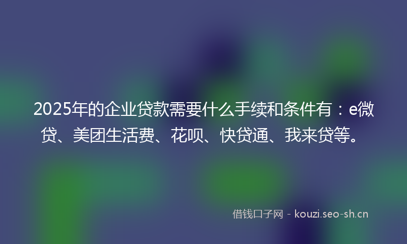 2025年的企业贷款需要什么手续和条件有：e微贷、美团生活费、花呗、快贷通、我来贷等。