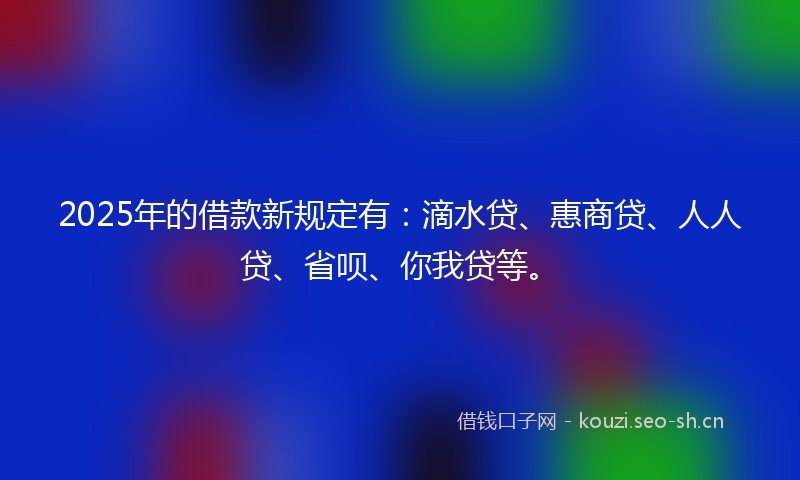 2025年的借款新规定有：滴水贷、惠商贷、人人贷、省呗、你我贷等。