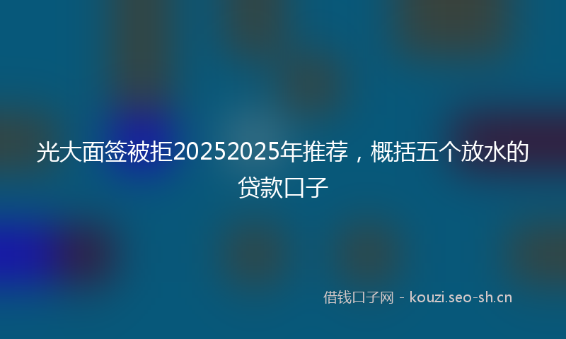 光大面签被拒20252025年推荐，概括五个放水的贷款口子