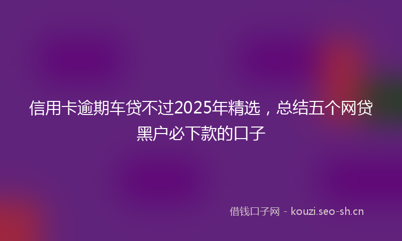信用卡逾期车贷不过2025年精选，总结五个网贷黑户必下款的口子