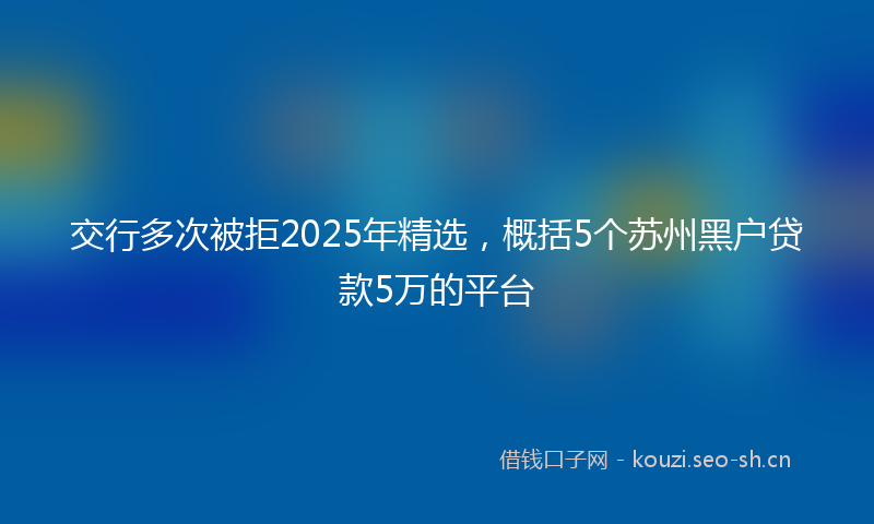 交行多次被拒2025年精选，概括5个苏州黑户贷款5万的平台