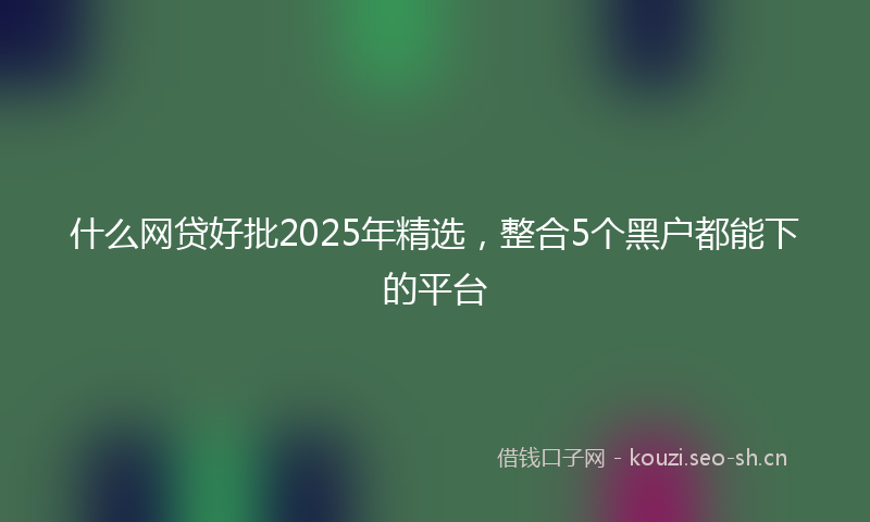 什么网贷好批2025年精选，整合5个黑户都能下的平台