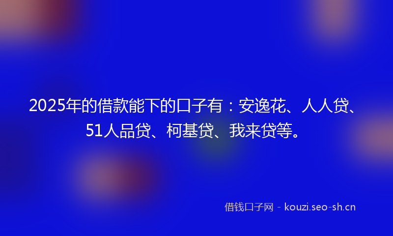 2025年的借款能下的口子有：安逸花、人人贷、51人品贷、柯基贷、我来贷等。
