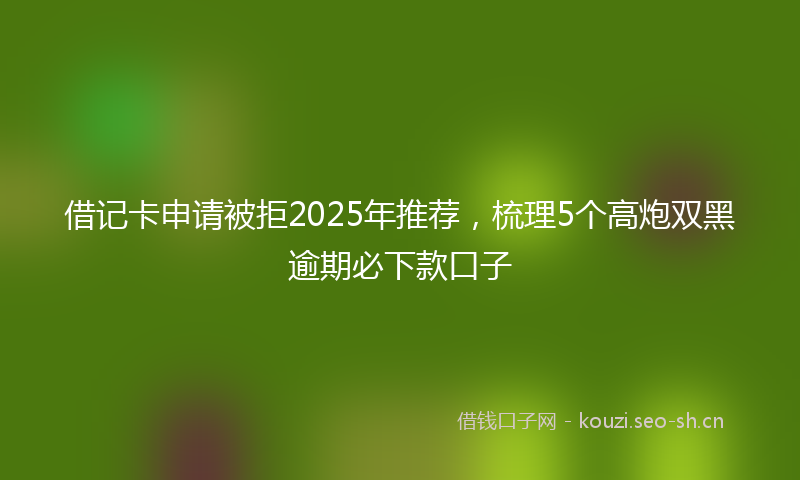 借记卡申请被拒2025年推荐，梳理5个高炮双黑逾期必下款口子