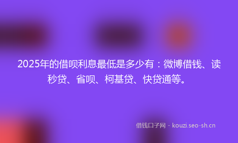 2025年的借呗利息最低是多少有：微博借钱、读秒贷、省呗、柯基贷、快贷通等。