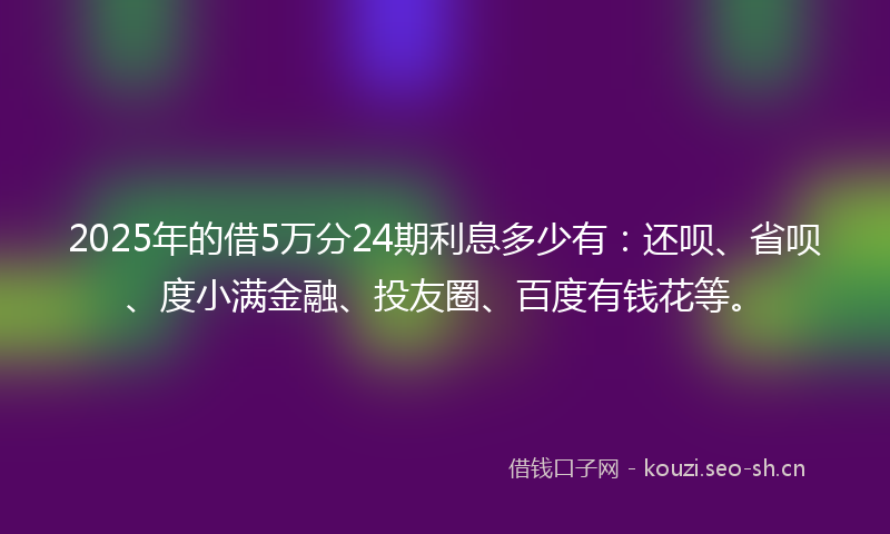 2025年的借5万分24期利息多少有：还呗、省呗、度小满金融、投友圈、百度有钱花等。