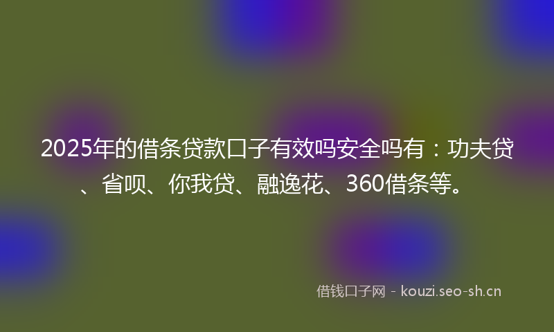 2025年的借条贷款口子有效吗安全吗有：功夫贷、省呗、你我贷、融逸花、360借条等。